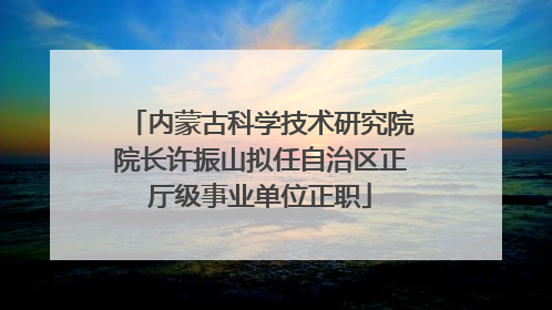 内蒙古科学技术研究院院长许振山拟任自治区正厅级事业单位正职