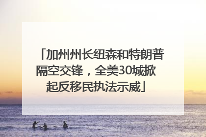 加州州长纽森和特朗普隔空交锋，全美30城掀起反移民执法示威