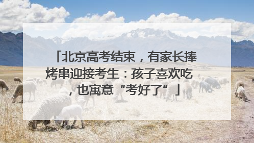 北京高考结束，有家长捧烤串迎接考生：孩子喜欢吃，也寓意“考好了”