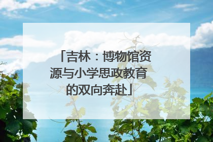 吉林：博物馆资源与小学思政教育的双向奔赴