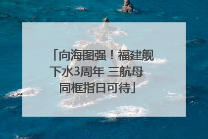 向海图强！福建舰下水3周年 三航母同框指日可待