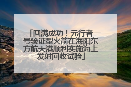 圆满成功！元行者一号验证型火箭在海阳东方航天港顺利实施海上发射回收试验