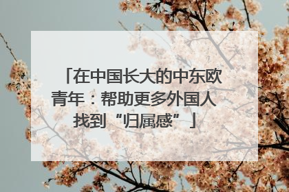 在中国长大的中东欧青年：帮助更多外国人找到“归属感”