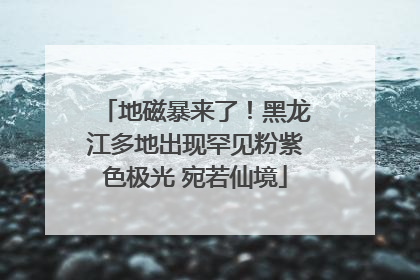 地磁暴来了！黑龙江多地出现罕见粉紫色极光 宛若仙境