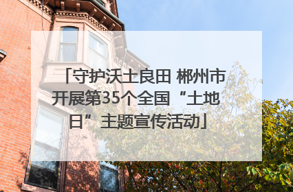 守护沃土良田 郴州市开展第35个全国“土地日”主题宣传活动