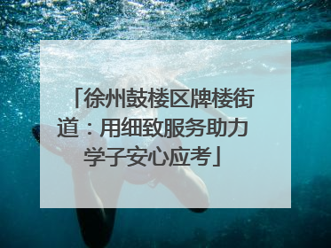 徐州鼓楼区牌楼街道：用细致服务助力学子安心应考