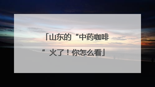 山东的“中药咖啡”火了！你怎么看