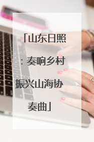 山东日照：奏响乡村振兴山海协奏曲