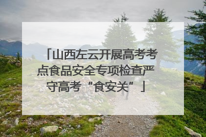 山西左云开展高考考点食品安全专项检查严守高考“食安关”
