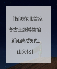 探访东北首家考古主题博物馆 近距离感知红山文化