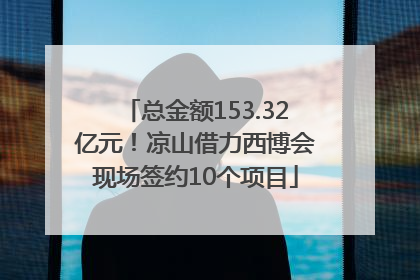 总金额153.32亿元！凉山借力西博会现场签约10个项目