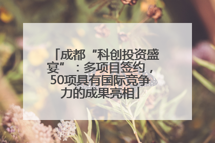 成都“科创投资盛宴”：多项目签约，50项具有国际竞争力的成果亮相