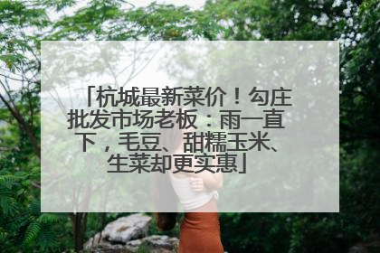 杭城最新菜价！勾庄批发市场老板：雨一直下，毛豆、甜糯玉米、生菜却更实惠