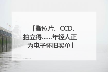 撕拉片、CCD、拍立得……年轻人正为电子怀旧买单