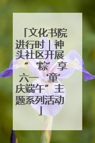 文化书院进行时｜神头社区开展“‘粽’享六一‘童’庆端午”主题系列活动