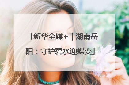 新华全媒+｜湖南岳阳：守护碧水迎蝶变