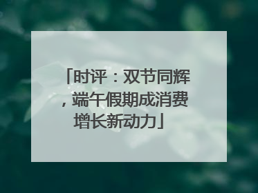 时评：双节同辉，端午假期成消费增长新动力