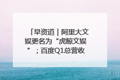 早资道｜阿里大文娱更名为“虎鲸文娱”；百度Q1总营收325亿元超预期
