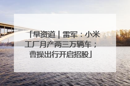 早资道｜雷军：小米工厂月产两三万辆车；曹操出行开启招股