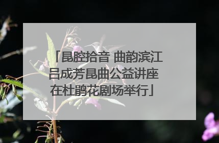 昆腔拾音 曲韵滨江 吕成芳昆曲公益讲座在杜鹃花剧场举行