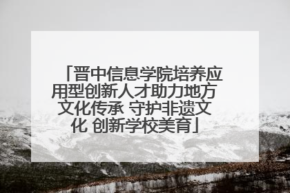 晋中信息学院培养应用型创新人才助力地方文化传承 守护非遗文化 创新学校美育