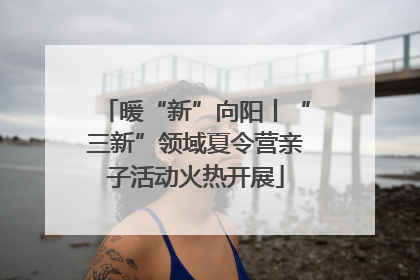 暖“新”向阳丨“三新”领域夏令营亲子活动火热开展