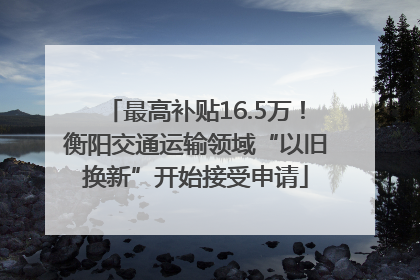 最高补贴16.5万！衡阳交通运输领域“以旧换新”开始接受申请