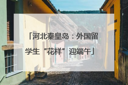 河北秦皇岛：外国留学生“花样”迎端午