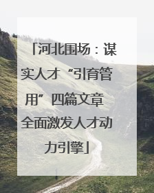 河北围场：谋实人才“引育管用”四篇文章 全面激发人才动力引擎