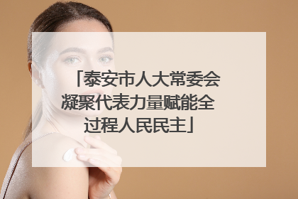 泰安市人大常委会凝聚代表力量赋能全过程人民民主