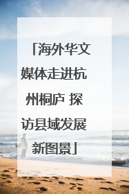 海外华文媒体走进杭州桐庐 探访县域发展新图景