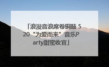 浪漫音浪席卷铜鼓 520“为爱而来”音乐Party甜蜜收官