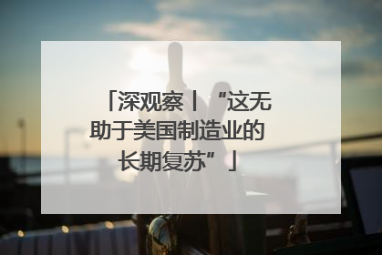 深观察丨“这无助于美国制造业的长期复苏”