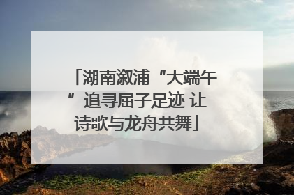 湖南溆浦“大端午”追寻屈子足迹 让诗歌与龙舟共舞