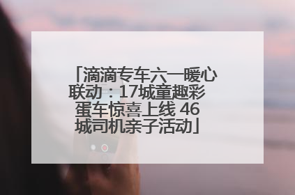 滴滴专车六一暖心联动：17城童趣彩蛋车惊喜上线 46城司机亲子活动