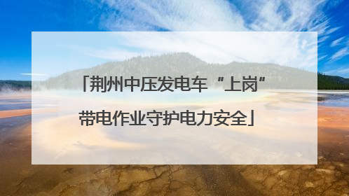荆州中压发电车“上岗” 带电作业守护电力安全