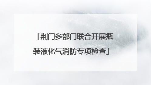 荆门多部门联合开展瓶装液化气消防专项检查