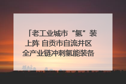 老工业城市“氢”装上阵 自贡市自流井区全产业链冲刺氢能装备制造新高地｜美好生活有“盐”味