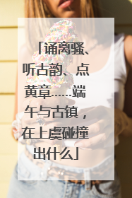 诵离骚、听古韵、点黄章……端午与古镇，在上虞碰撞出什么
