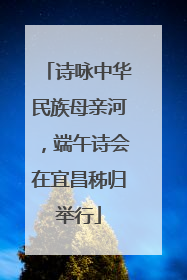 诗咏中华民族母亲河，端午诗会在宜昌秭归举行