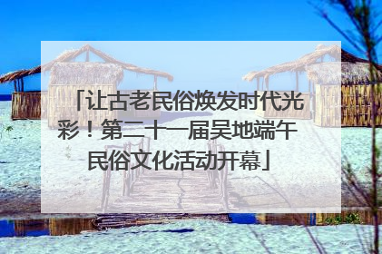 让古老民俗焕发时代光彩！第二十一届吴地端午民俗文化活动开幕