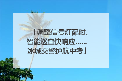 调整信号灯配时、智能巡查快响应……冰城交警护航中考