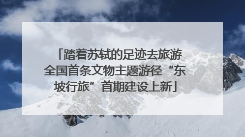 踏着苏轼的足迹去旅游 全国首条文物主题游径“东坡行旅”首期建设上新