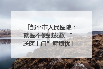 邹平市人民医院：就医不便别发愁 “送医上门”解烦忧