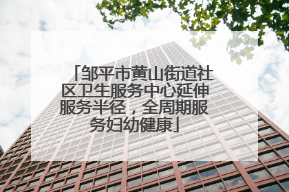 邹平市黄山街道社区卫生服务中心延伸服务半径，全周期服务妇幼健康
