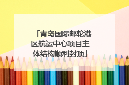 青岛国际邮轮港区航运中心项目主体结构顺利封顶