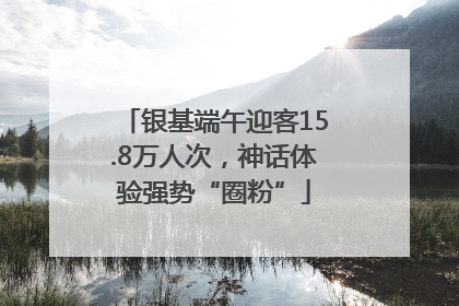银基端午迎客15.8万人次，神话体验强势“圈粉”