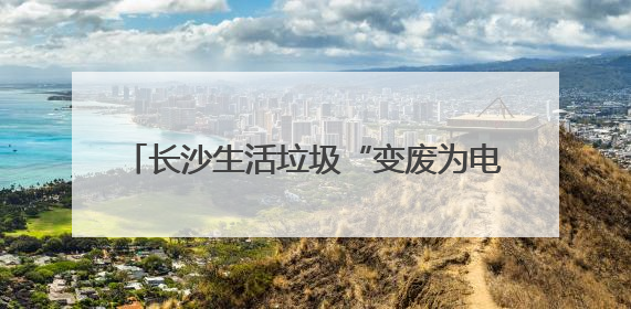 长沙生活垃圾“变废为电”供110万居民用电