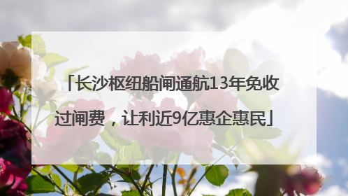 长沙枢纽船闸通航13年免收过闸费，让利近9亿惠企惠民