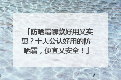 防晒霜哪款好用又实惠？十大公认好用的防晒霜，便宜又安全！